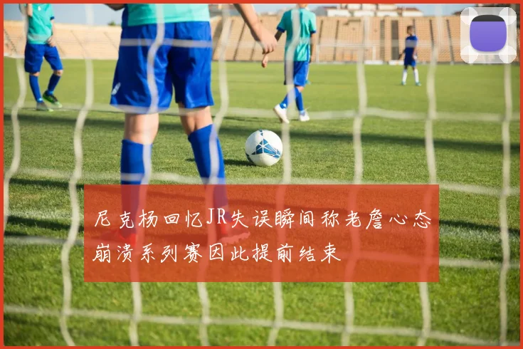 尼克杨回忆JR失误瞬间称老詹心态崩溃系列赛因此提前结束