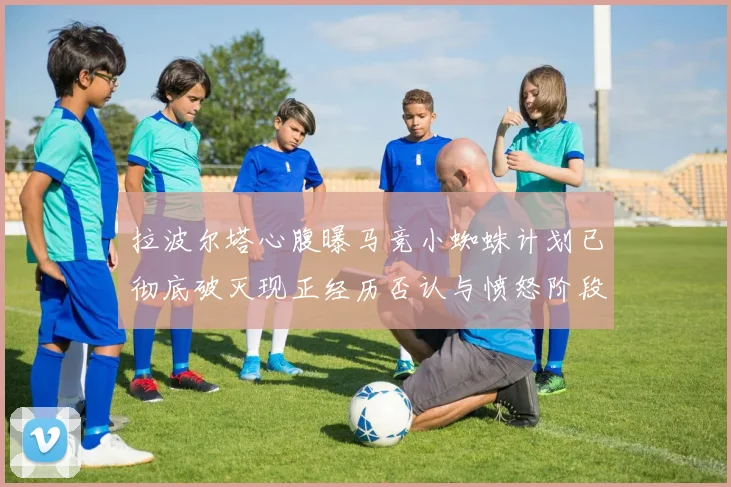 拉波尔塔心腹曝马竞小蜘蛛计划已彻底破灭现正经历否认与愤怒阶段