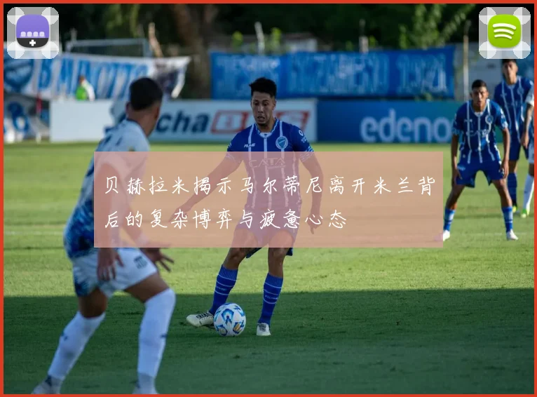 贝赫拉米揭示马尔蒂尼离开米兰背后的复杂博弈与疲惫心态