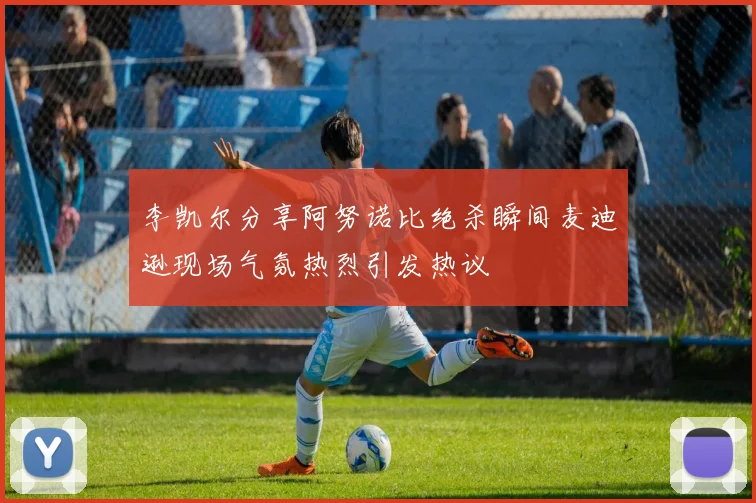 李凯尔分享阿努诺比绝杀瞬间麦迪逊现场气氛热烈引发热议