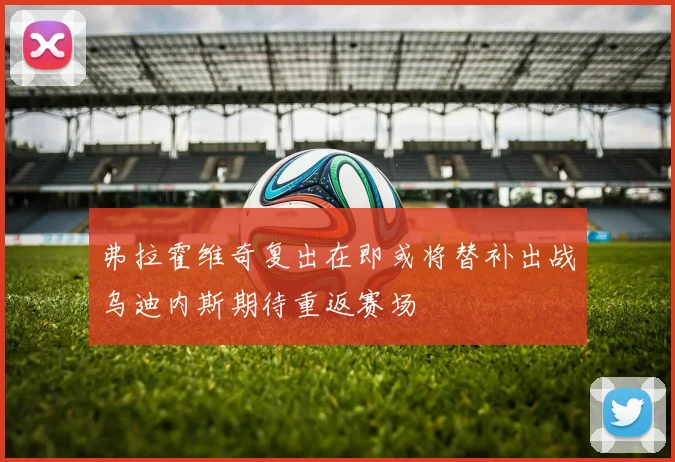 弗拉霍维奇复出在即或将替补出战乌迪内斯期待重返赛场