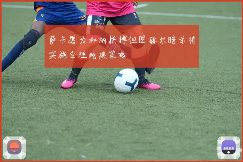 萨卡愿为加纳拼搏但图赫尔暗示将实施合理轮换策略