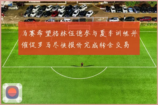 马赛希望格林伍德参与夏季训练并催促罗马尽快报价完成转会交易