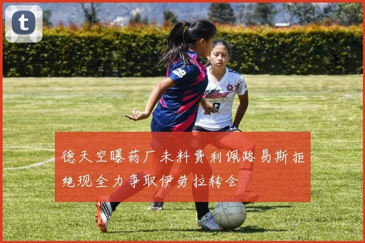 德天空曝药厂未料费利佩路易斯拒绝现全力争取伊劳拉转会