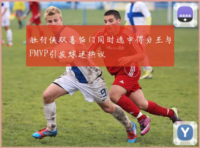 独行侠双喜临门同时选中得分王与FMVP引发球迷热议