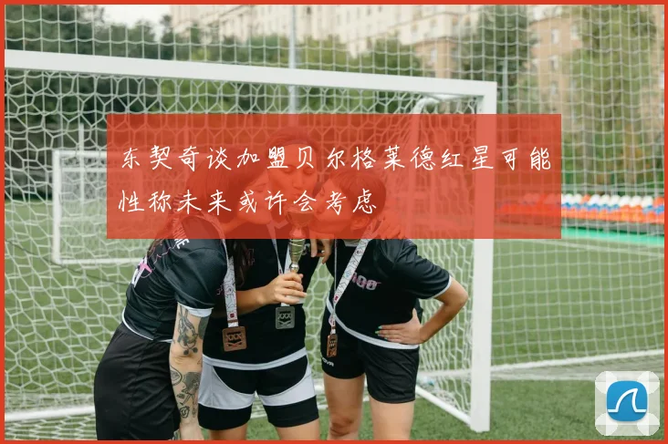 东契奇谈加盟贝尔格莱德红星可能性称未来或许会考虑