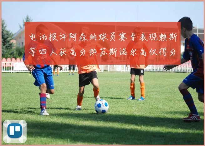 电讯报评阿森纳球员赛季表现赖斯等四人获高分热苏斯诺尔高仅得分