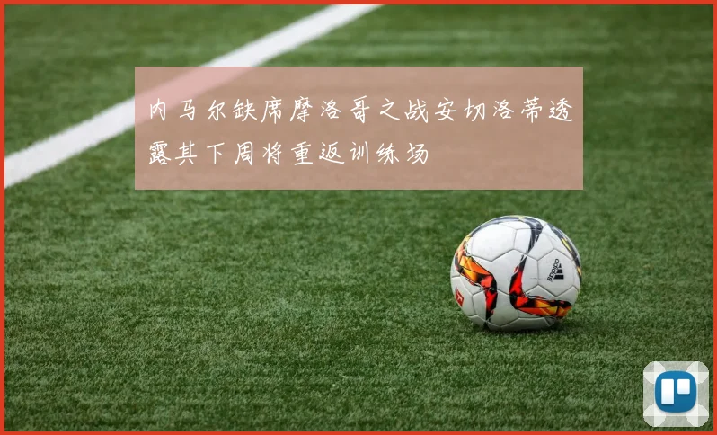 内马尔缺席摩洛哥之战安切洛蒂透露其下周将重返训练场