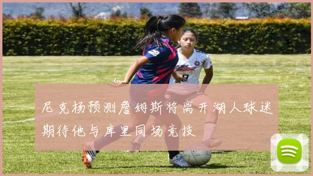 尼克杨预测詹姆斯将离开湖人球迷期待他与库里同场竞技