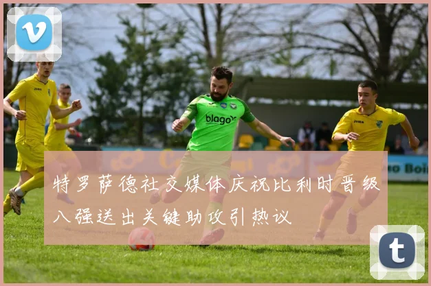 特罗萨德社交媒体庆祝比利时晋级八强送出关键助攻引热议
