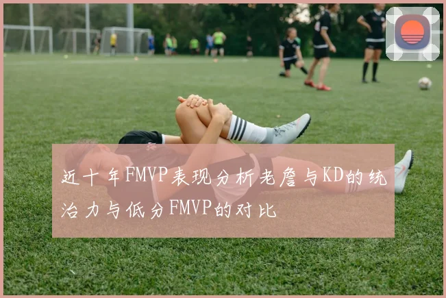 近十年FMVP表现分析老詹与KD的统治力与低分FMVP的对比