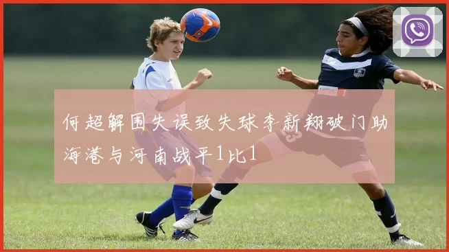 何超解围失误致失球李新翔破门助海港与河南战平1比1