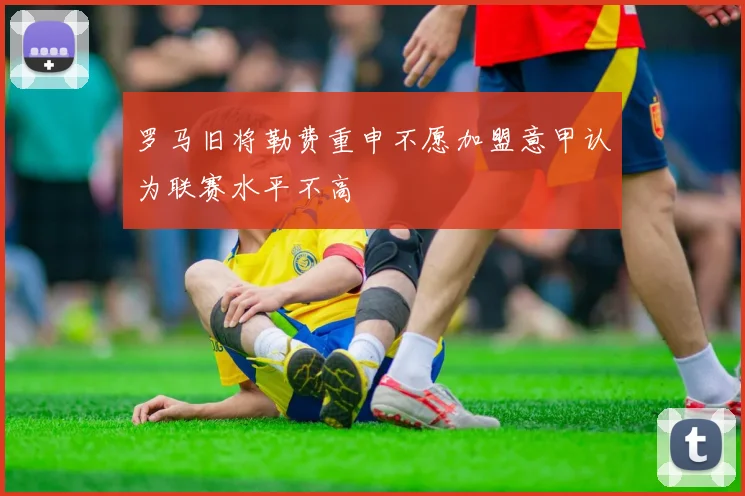 罗马旧将勒费重申不愿加盟意甲认为联赛水平不高